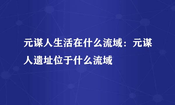 元谋人生活在什么流域：元谋人遗址位于什么流域