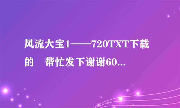 风流大宝1——720TXT下载的 帮忙发下谢谢605789994@qq.com