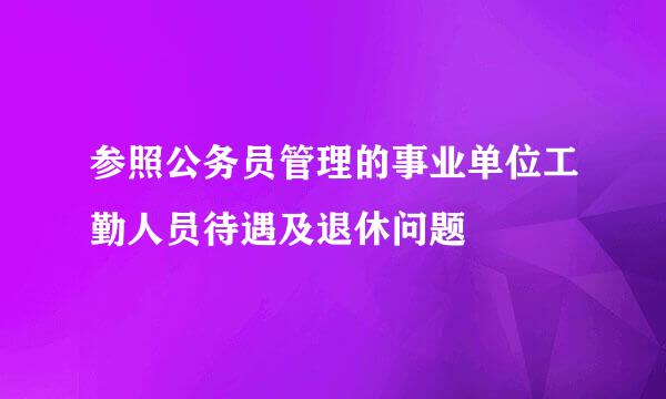 参照公务员管理的事业单位工勤人员待遇及退休问题