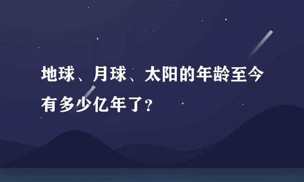 地球、月球、太阳的年龄至今有多少亿年了？