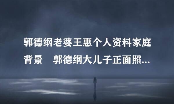 郭德纲老婆王惠个人资料家庭背景 郭德纲大儿子正面照片多大了