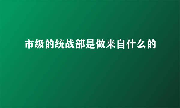 市级的统战部是做来自什么的