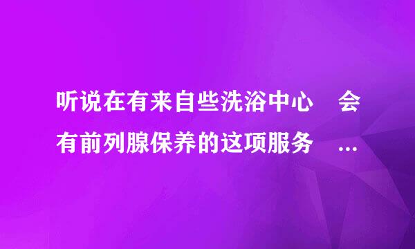 听说在有来自些洗浴中心 会有前列腺保养的这项服务 想知道前列腺保养是怎么做的 感觉如何???