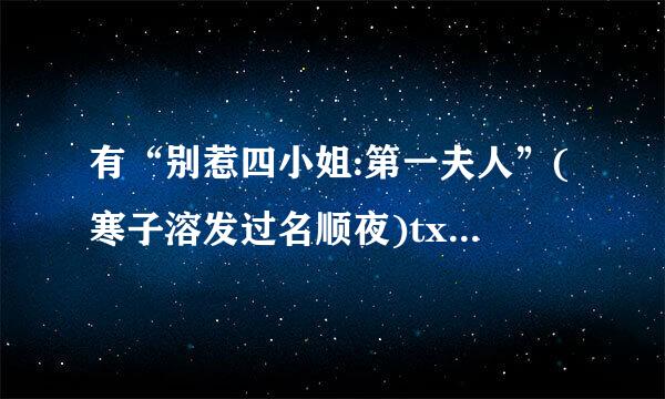 有“别惹四小姐:第一夫人”(寒子溶发过名顺夜)txt全文吗? 有的话麻烦发邮箱plasticping@***.com 谢谢!