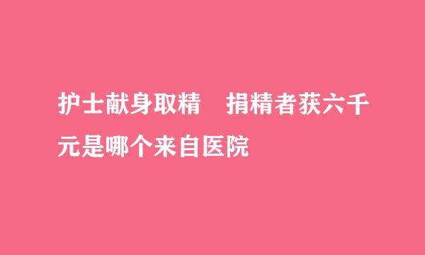 护士献身取精 捐精者获六千元是哪个来自医院