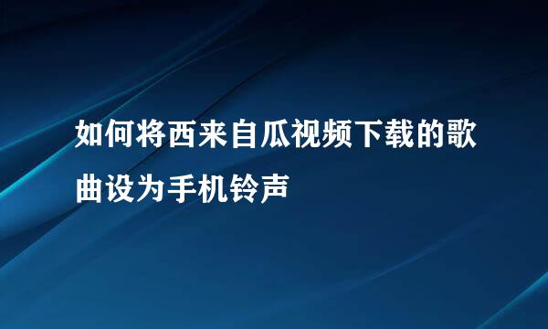 如何将西来自瓜视频下载的歌曲设为手机铃声