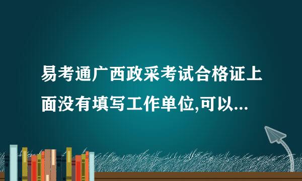 易考通广西政采考试合格证上面没有填写工作单位,可以使来自用吗？