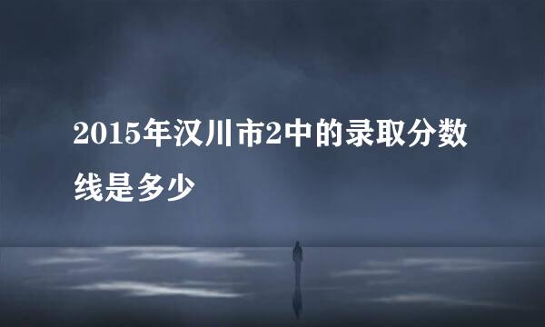 2015年汉川市2中的录取分数线是多少