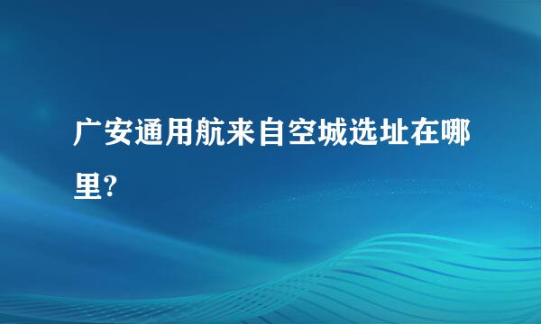 广安通用航来自空城选址在哪里?