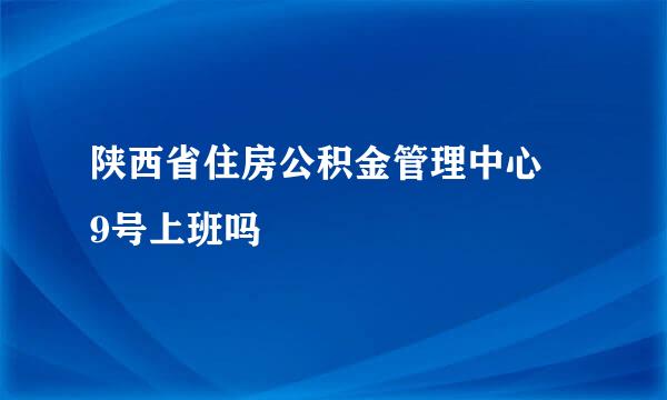 陕西省住房公积金管理中心 9号上班吗