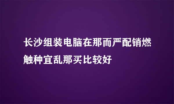 长沙组装电脑在那而严配销燃触种宜乱那买比较好