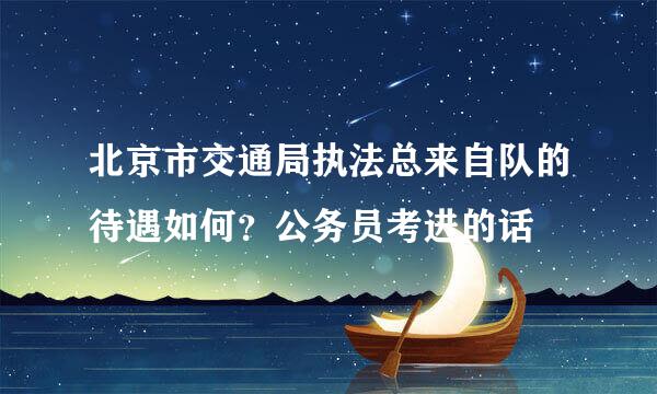 北京市交通局执法总来自队的待遇如何？公务员考进的话