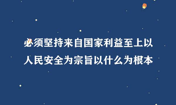 必须坚持来自国家利益至上以人民安全为宗旨以什么为根本