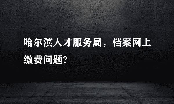 哈尔滨人才服务局，档案网上缴费问题?