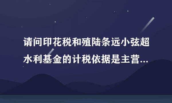 请问印花税和殖陆条远小弦超水利基金的计税依据是主营业务收入吗?