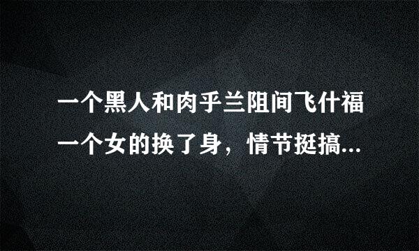 一个黑人和肉乎兰阻间飞什福一个女的换了身，情节挺搞笑的。那个主演的女的是日本的，想知道那个电影是什么