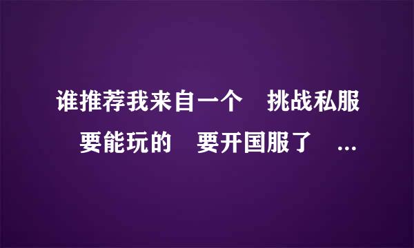 谁推荐我来自一个 挑战私服 要能玩的 要开国服了 我想进去360问答熟悉一下...