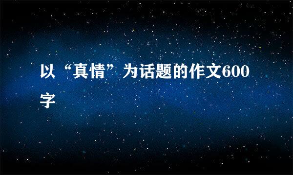 以“真情”为话题的作文600字