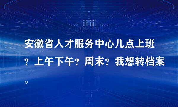 安徽省人才服务中心几点上班？上午下午？周末？我想转档案。