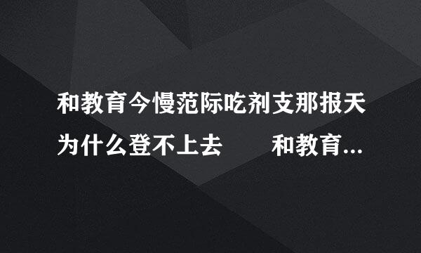 和教育今慢范际吃剂支那报天为什么登不上去  和教育今天怎么也登不上去  老显示网络繁忙请重试