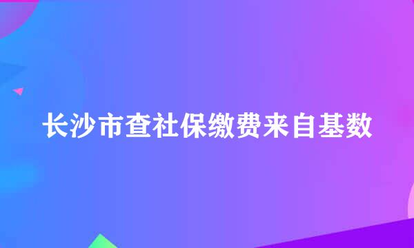 长沙市查社保缴费来自基数