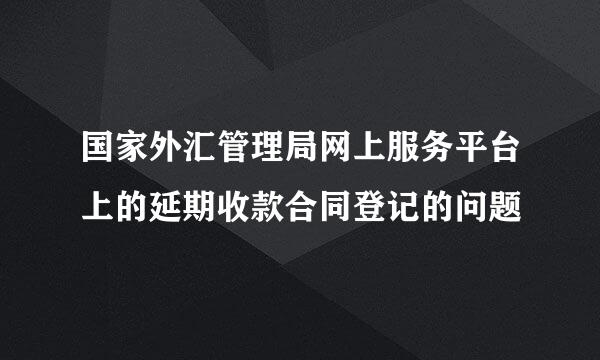 国家外汇管理局网上服务平台上的延期收款合同登记的问题