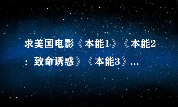 求美国电影《本能1》《本能2：致命诱惑》《本能3》三部未删节版的电影，有的话请发到邮箱422399550@qq.com