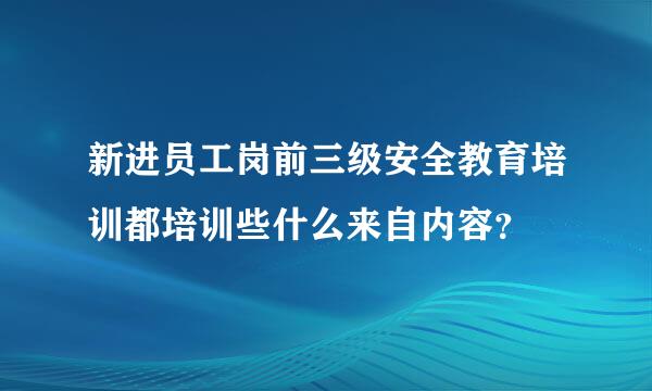 新进员工岗前三级安全教育培训都培训些什么来自内容？