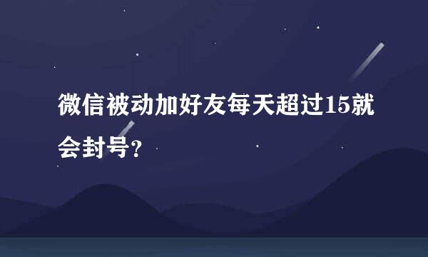 微信被动加好友每天超过15就会封号？