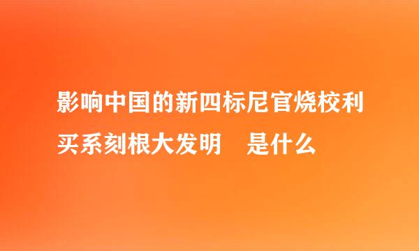 影响中国的新四标尼官烧校利买系刻根大发明 是什么