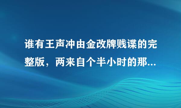 谁有王声冲由金改牌贱谍的完整版，两来自个半小时的那个，不要国内83分的那个。。。。。。最好带中文字幕2333小弟跪谢