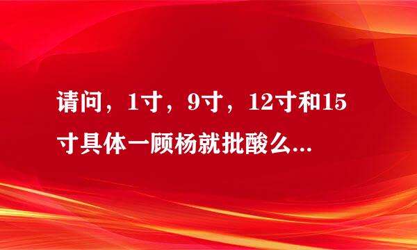 请问，1寸，9寸，12寸和15寸具体一顾杨就批酸么有多大。