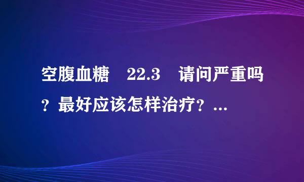 空腹血糖 22.3 请问严重吗？最好应该怎样治疗？食物方面要注意什来自么？谢谢！