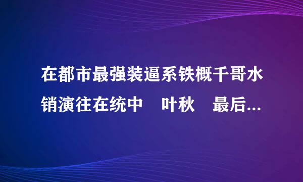 在都市最强装逼系铁概千哥水销演往在统中 叶秋 最后和谁在一起了 是顾盼而吗