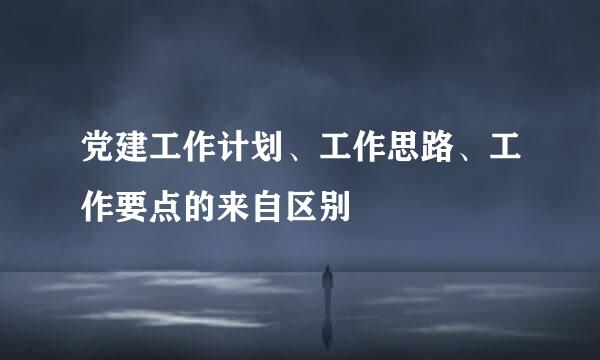 党建工作计划、工作思路、工作要点的来自区别