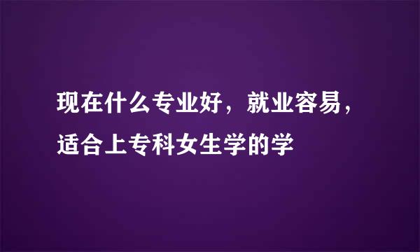 现在什么专业好，就业容易，适合上专科女生学的学