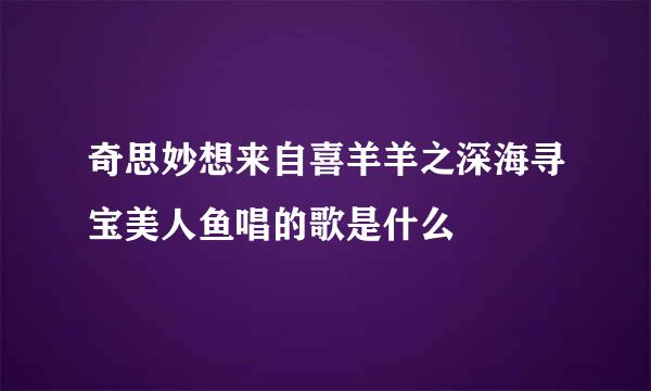 奇思妙想来自喜羊羊之深海寻宝美人鱼唱的歌是什么