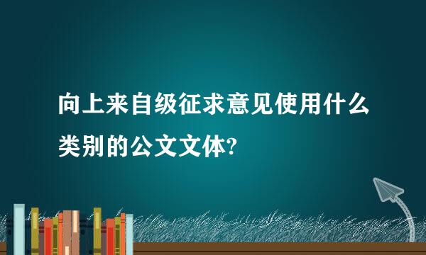 向上来自级征求意见使用什么类别的公文文体?