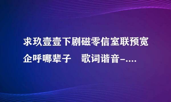 求玖壹壹下剧磁零信室联预宽企呼哪辈子 歌词谐音-.- 谢谢 下辈子 - 玖壹壹