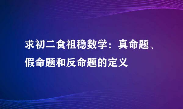 求初二食祖稳数学：真命题、假命题和反命题的定义