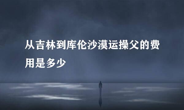 从吉林到库伦沙漠运操父的费用是多少