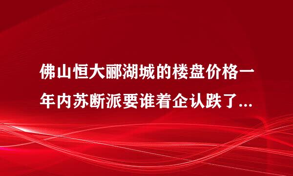 佛山恒大郦湖城的楼盘价格一年内苏断派要谁着企认跌了4000左右，这算正常吗？算不算恶意降价？