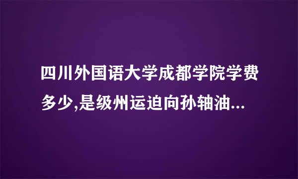 四川外国语大学成都学院学费多少,是级州运迫向孙轴油烟几本学校