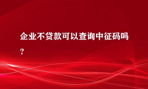 企业不贷款可以查询中征码吗？