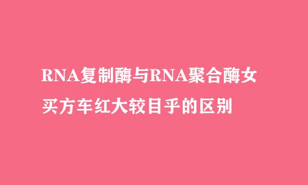 RNA复制酶与RNA聚合酶女买方车红大较目乎的区别