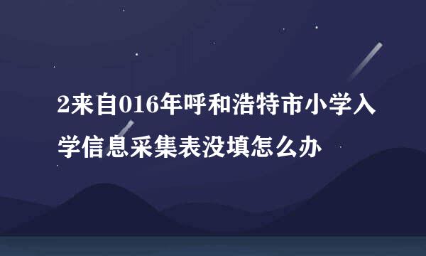 2来自016年呼和浩特市小学入学信息采集表没填怎么办