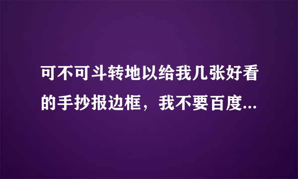 可不可斗转地以给我几张好看的手抄报边框，我不要百度能查到的，我要新颖一点的，或者哪个网站有，也可给我网站