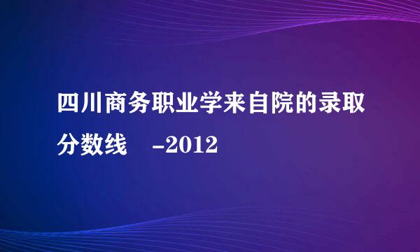 四川商务职业学来自院的录取分数线 -2012