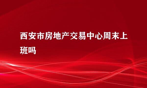 西安市房地产交易中心周末上班吗