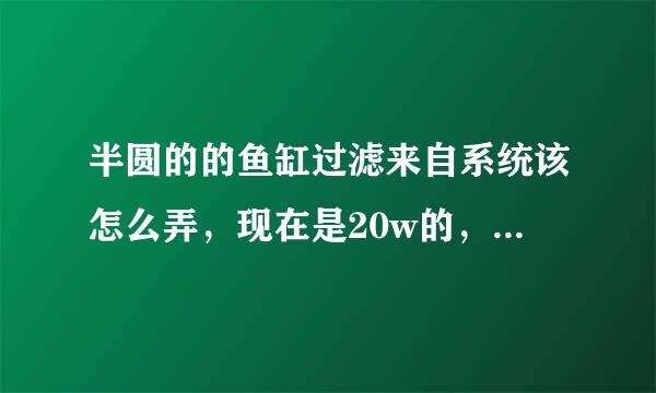 半圆的的鱼缸过滤来自系统该怎么弄，现在是20w的，水浑浊，360问答缸底粪便很多，过滤吸不走